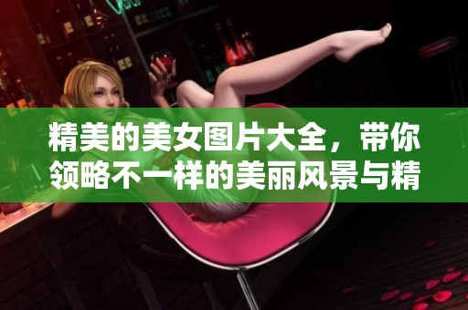 精美的美女图片大全，带你领略不一样的美丽风景与精彩瞬间