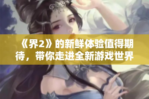 《界2》的新鲜体验值得期待，带你走进全新游戏世界的冒险与奇幻之旅！