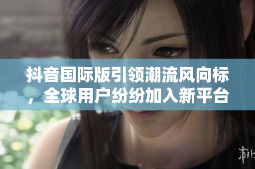 抖音国际版引领潮流风向标，全球用户纷纷加入新平台体验新魅力