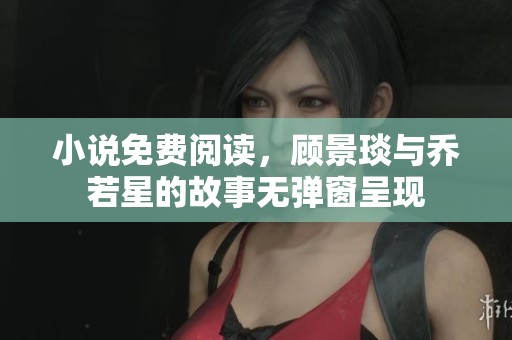 小说免费阅读，顾景琰与乔若星的故事无弹窗呈现
