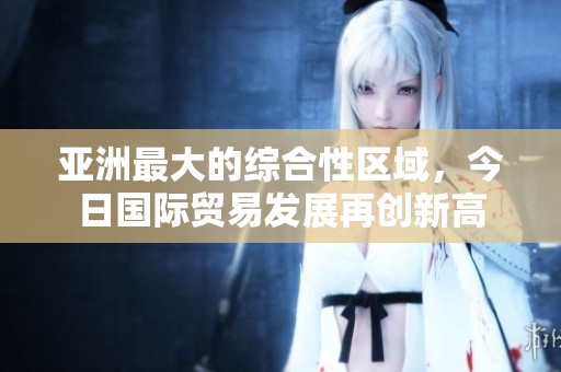亚洲最大的综合性区域，今日国际贸易发展再创新高