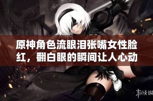原神角色流眼泪张嘴女性脸红，翻白眼的瞬间让人心动不已