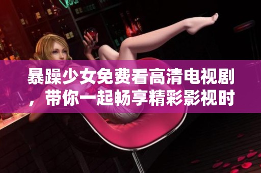 暴躁少女免费看高清电视剧，带你一起畅享精彩影视时光