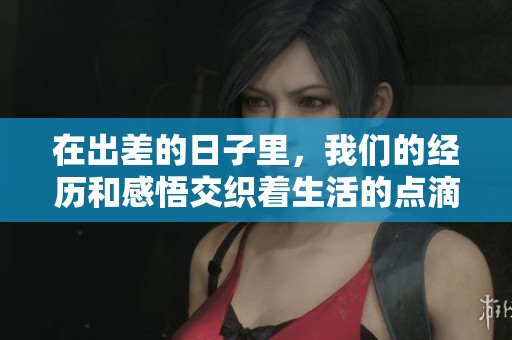 在出差的日子里，我们的经历和感悟交织着生活的点滴