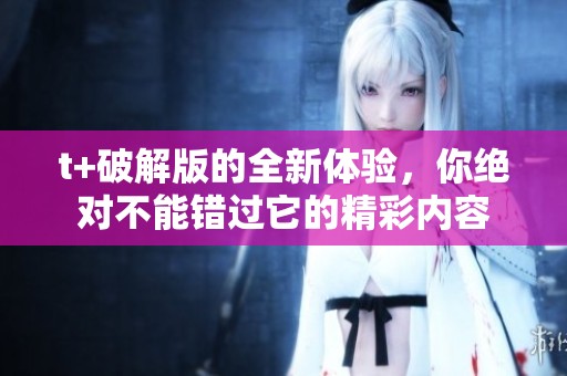 t+破解版的全新体验，你绝对不能错过它的精彩内容