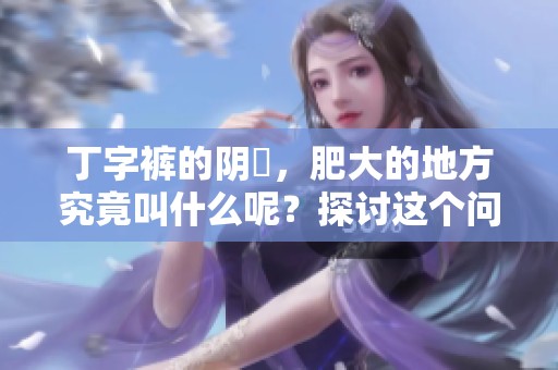 丁字裤的阴脣，肥大的地方究竟叫什么呢？探讨这个问题非常有趣！