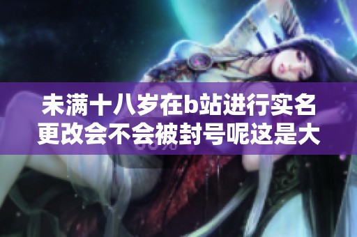 未满十八岁在b站进行实名更改会不会被封号呢这是大家关注的问题