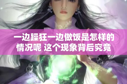 一边躁狂一边做饭是怎样的情况呢 这个现象背后究竟是什么原因呢