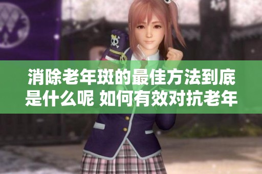 消除老年斑的最佳方法到底是什么呢 如何有效对抗老年斑问题