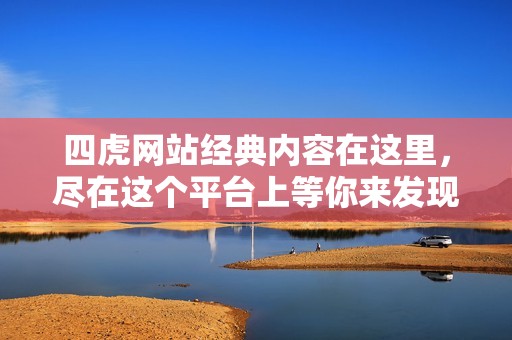四虎网站经典内容在这里，尽在这个平台上等你来发现！