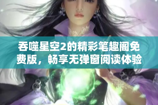 吞噬星空2的精彩笔趣阁免费版，畅享无弹窗阅读体验让你沉浸其中