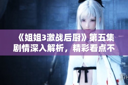 《姐姐3激战后厨》第五集剧情深入解析，精彩看点不容错过
