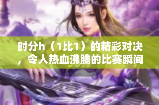 时分h（1比1）的精彩对决，令人热血沸腾的比赛瞬间回顾