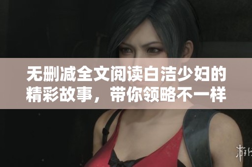 无删减全文阅读白洁少妇的精彩故事，带你领略不一样的情感世界