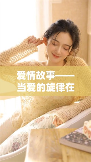 爱情故事——当爱的旋律在心间悄然回荡时，拥抱属于我们的浪漫人生