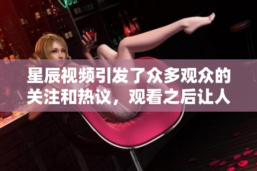 星辰视频引发了众多观众的关注和热议，观看之后让人印象深刻