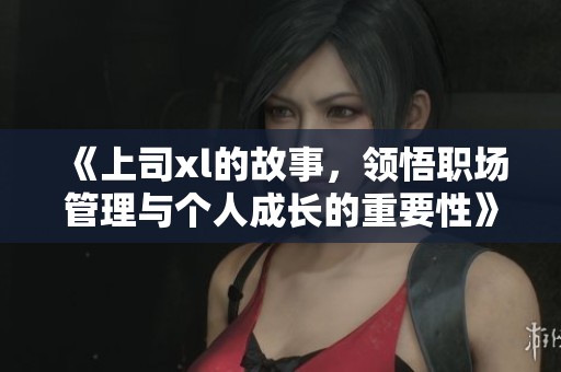 《上司xl的故事，领悟职场管理与个人成长的重要性》