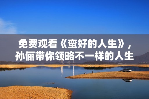 免费观看《蛮好的人生》，孙俪带你领略不一样的人生体验