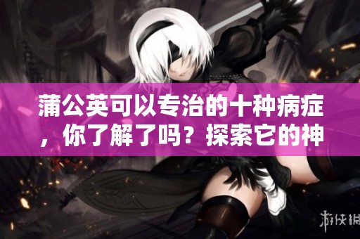 蒲公英可以专治的十种病症，你了解了吗？探索它的神奇疗效。