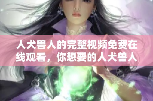 人犬兽人的完整视频免费在线观看，你想要的人犬兽人内容尽在这里！