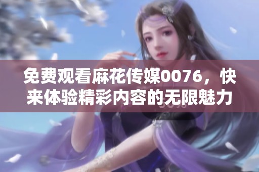 免费观看麻花传媒0076，快来体验精彩内容的无限魅力