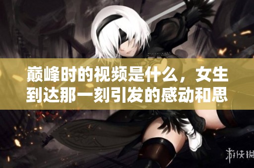 巅峰时的视频是什么，女生到达那一刻引发的感动和思考