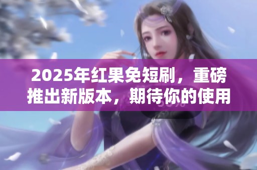 2025年红果免短刷，重磅推出新版本，期待你的使用体验