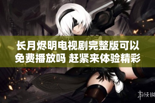 长月烬明电视剧完整版可以免费播放吗 赶紧来体验精彩内容吧