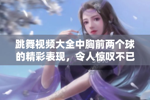 跳舞视频大全中胸前两个球的精彩表现，令人惊叹不已
