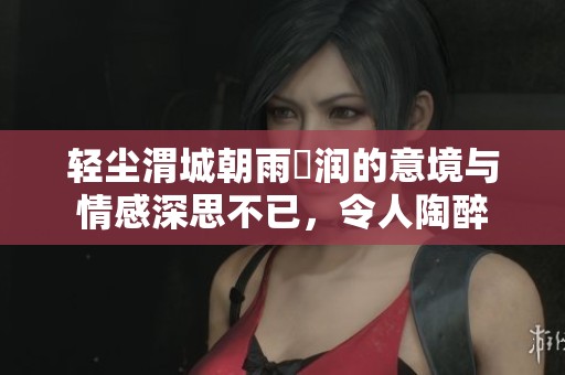 轻尘渭城朝雨浥润的意境与情感深思不已，令人陶醉