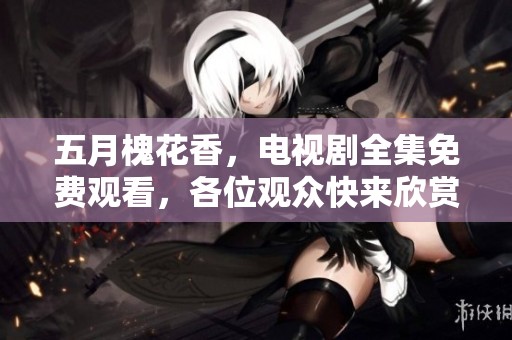 **槐花香，电视剧全集免费观看，各位观众快来欣赏这部佳作吧！
