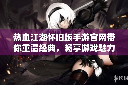热血江湖怀旧版手游官网带你重温经典，畅享游戏魅力无限！