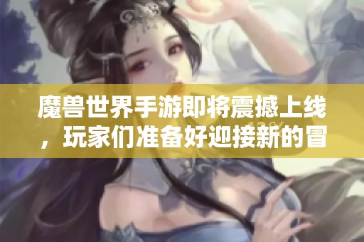 魔兽世界手游即将震撼上线，玩家们准备好迎接新的冒险了吗