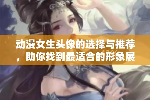 动漫女生头像的选择与推荐，助你找到最适合的形象展示