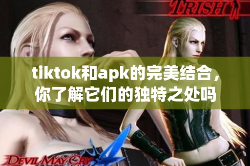 tiktok和apk的完美结合，你了解它们的独特之处吗