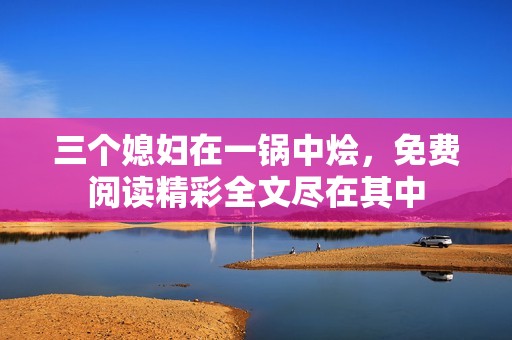 三个媳妇在一锅中烩，免费阅读精彩全文尽在其中