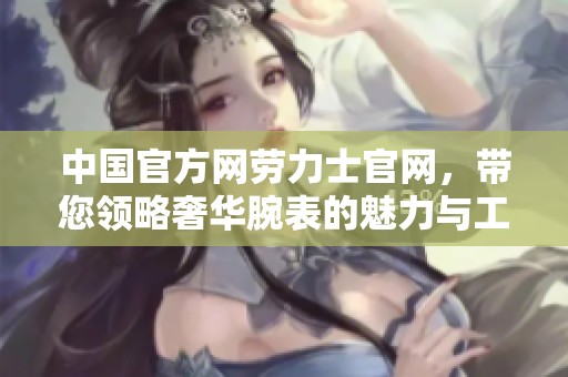 中国官方网劳力士官网，带您领略奢华腕表的魅力与工艺之美
