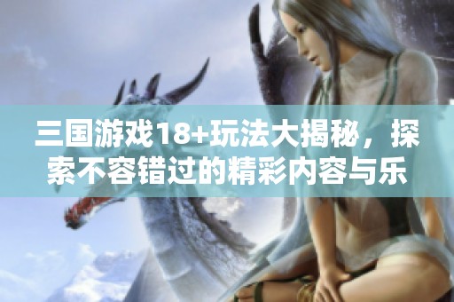 三国游戏18+玩法大揭秘，探索不容错过的精彩内容与乐趣！