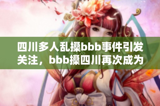 四川多人乱搡bbb事件引发关注，bbb搡四川再次成为热议焦点