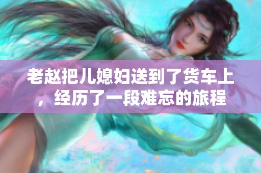 老赵把儿媳妇送到了货车上，经历了一段难忘的旅程