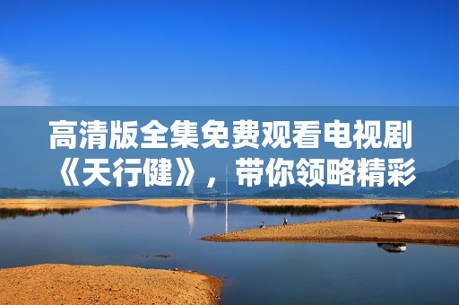 高清版全集免费观看电视剧《天行健》，带你领略精彩剧情与人物情感。