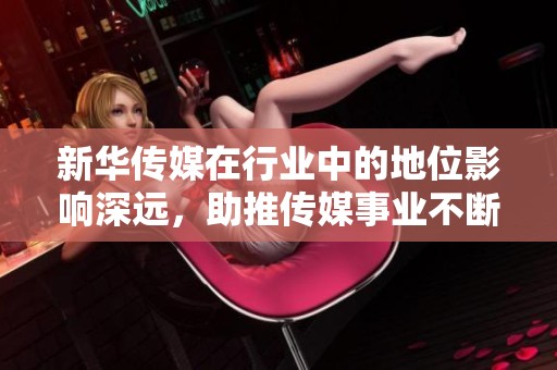 新华传媒在行业中的地位影响深远，助推传媒事业不断发展壮大