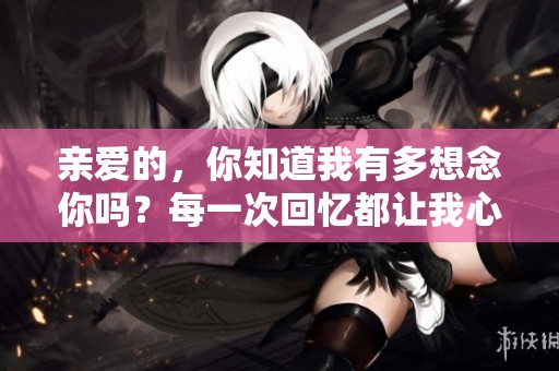 亲爱的，你知道我有多想念你吗？每一次回忆都让我心颤不已。