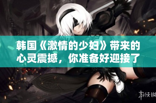 韩国《激情的少妇》带来的心灵震撼，你准备好迎接了吗
