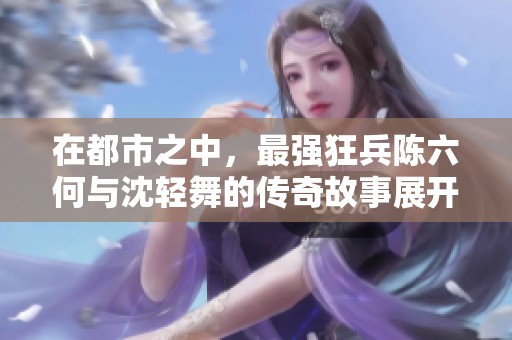 在都市之中，最强狂兵陈六何与沈轻舞的传奇故事展开