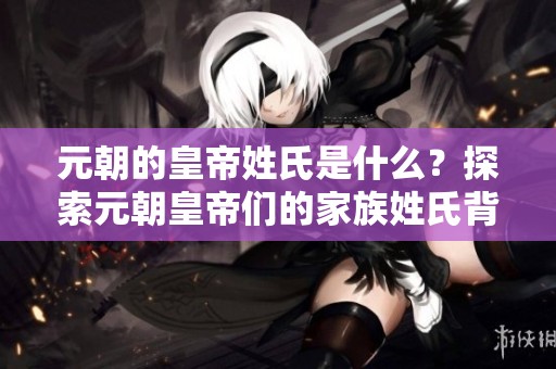 元朝的皇帝姓氏是什么？探索元朝皇帝们的家族姓氏背后故事
