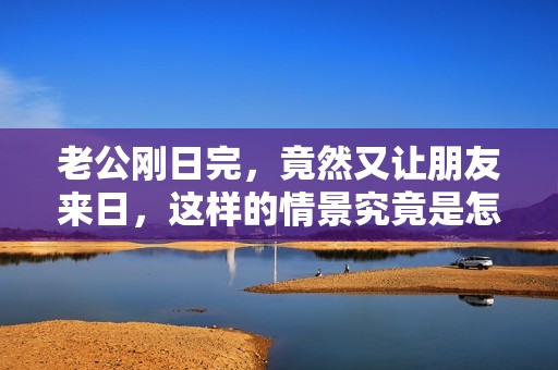 老公刚日完，竟然又让朋友来日，这样的情景究竟是怎么回事呢