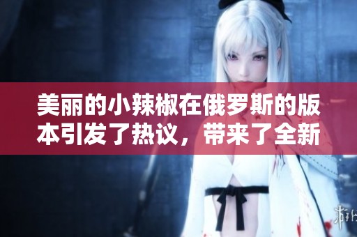 美丽的小辣椒在俄罗斯的版本引发了热议，带来了全新的视角与体验