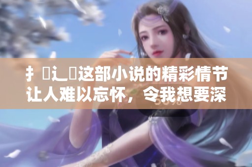 扌喿辶畐这部小说的精彩情节让人难以忘怀，令我想要深入了解更多的故事。
