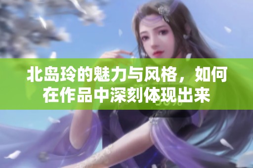 北岛玲的魅力与风格，如何在作品中深刻体现出来